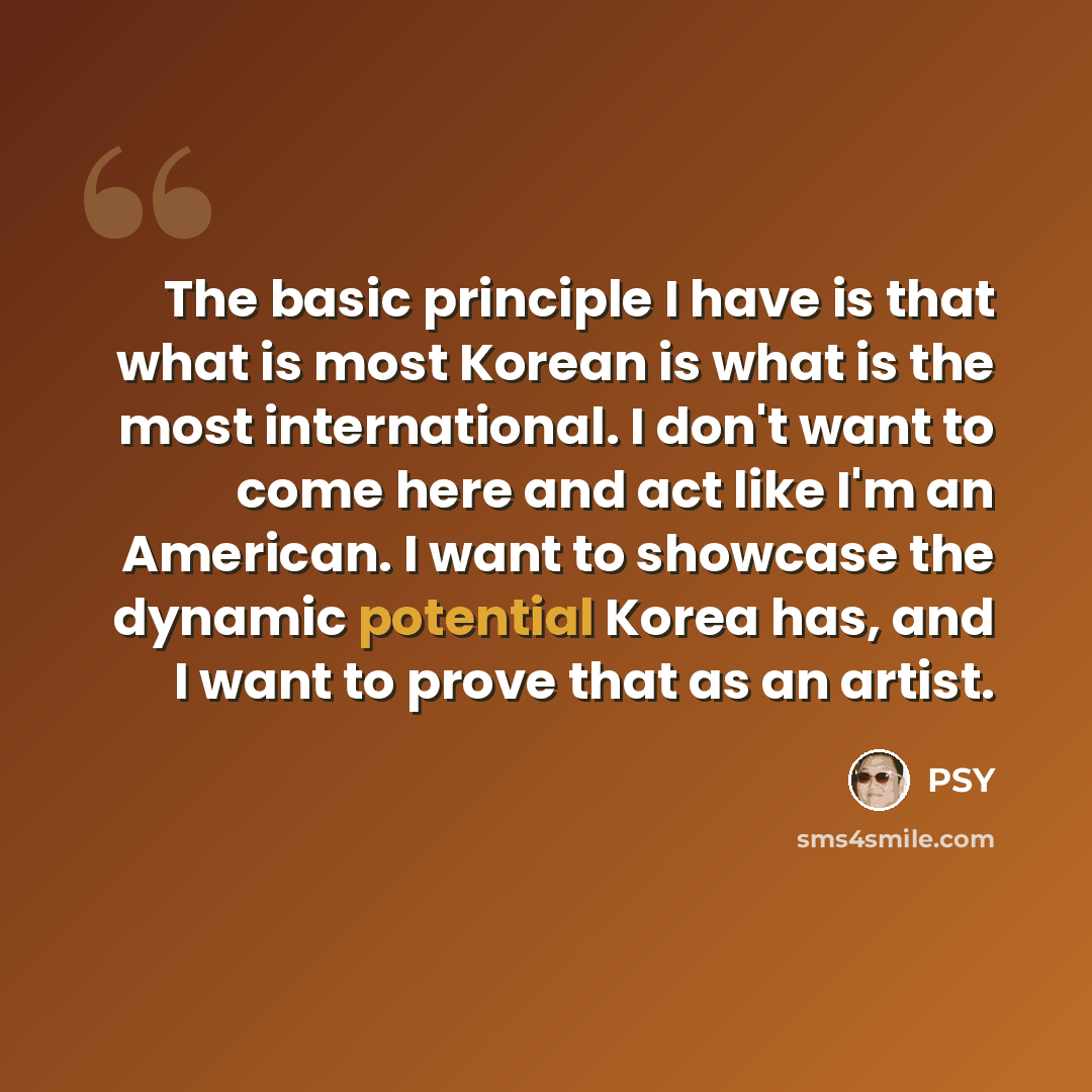 “The basic principle I have is that what is most Korean is what is the most international. I don't want to come here and act like I'm an American. I want to showcase the dynamic potential Korea has, and I want to prove that as an artist.” quote by PSY
