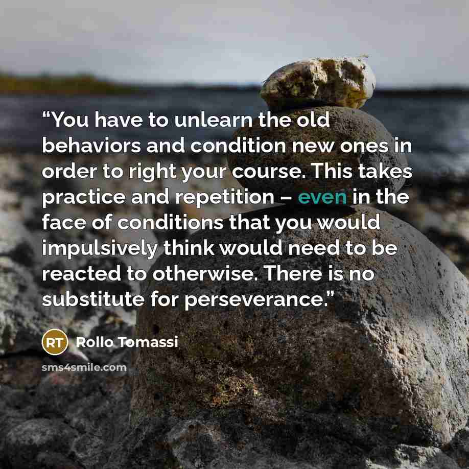 “You have to unlearn the old behaviors and condition new ones in order to right your course. This takes practice and repetition – even in the face of conditions that you would impulsively think would need to be reacted to otherwise. There is no substitute for perseverance.” quote by Rollo Tomassi