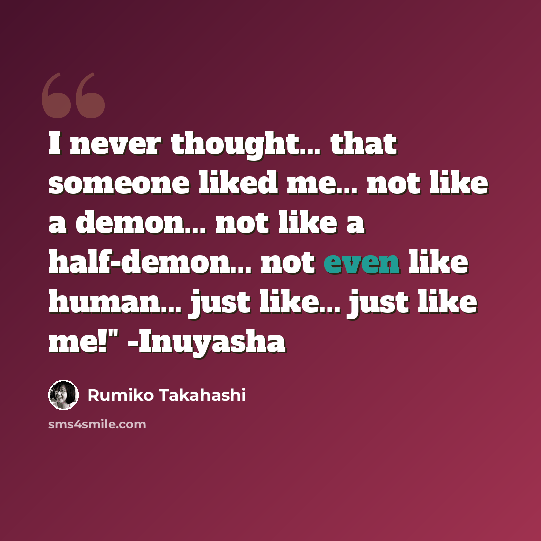 “I never thought... that someone liked me... not like a demon... not like a half-demon... not even like human... just like... just like me!" -Inuyasha” quote by Rumiko Takahashi