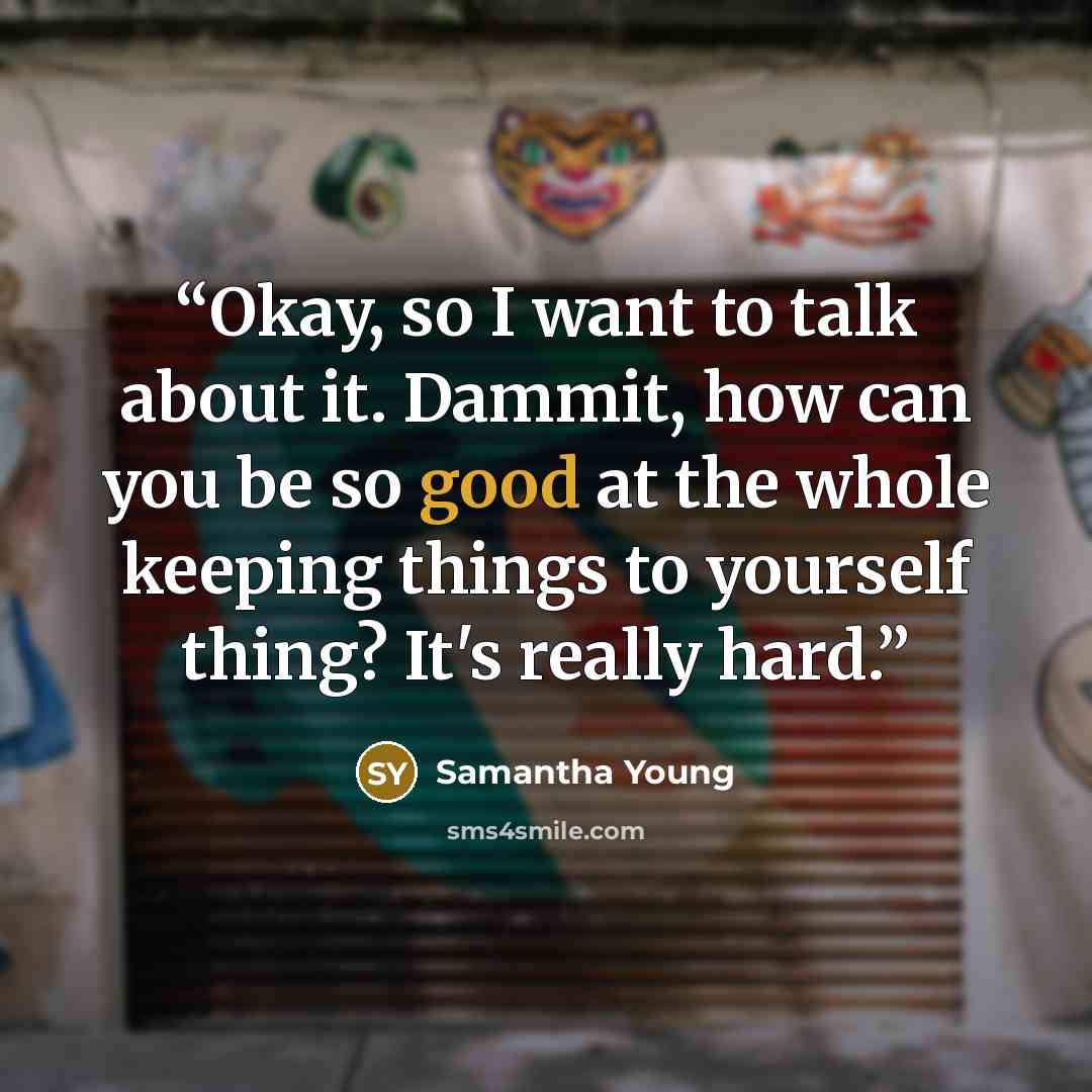 “Okay, so I want to talk about it. Dammit, how can you be so good at the whole keeping things to yourself thing? It's really hard.” quote by Samantha Young
