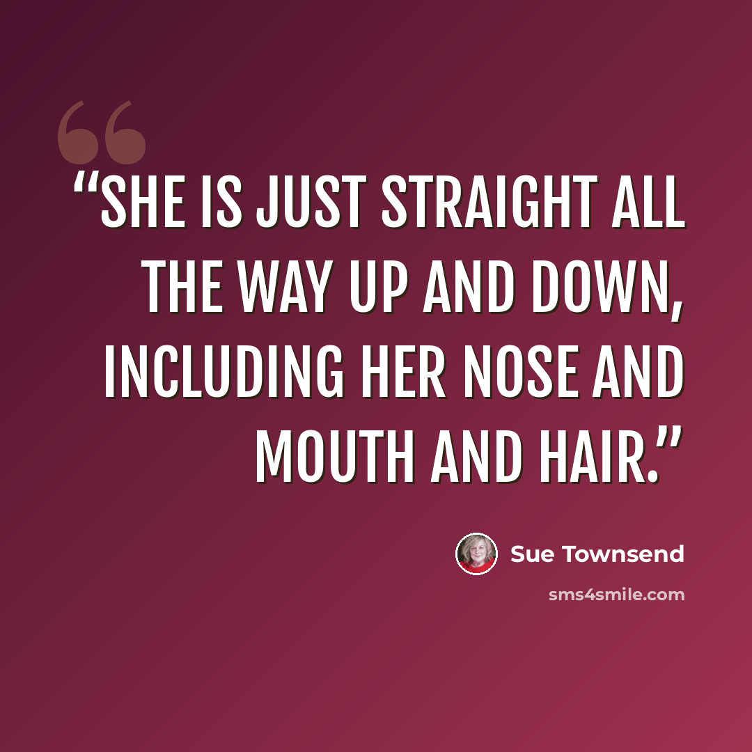 “She is just straight all the way up and down, including her nose and mouth and hair.” quote by Sue Townsend
