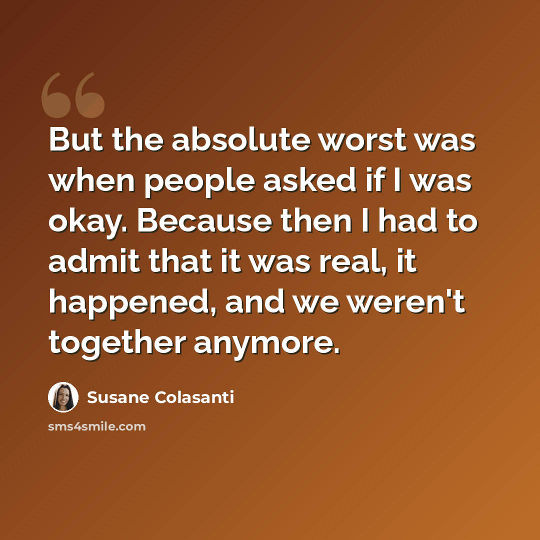 “But the absolute worst was when people asked if I was okay. Because then I had to admit that it was real, it happened, and we weren't together anymore.” quote by Susane Colasanti