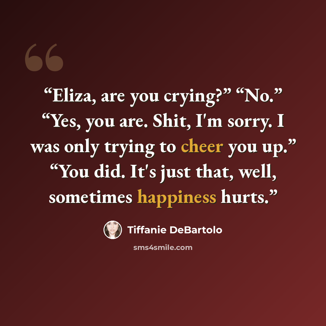 “Eliza, are you crying?” “No.” “Yes, you are. Shit, I'm sorry. I was only trying to cheer you up.” “You did. It's just that, well, sometimes happiness hurts.” quote by Tiffanie DeBartolo