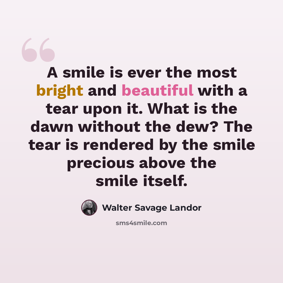 “A smile is ever the most bright and beautiful with a tear upon it. What is the dawn without the dew? The tear is rendered by the smile precious above the smile itself.” quote by Walter Savage Landor