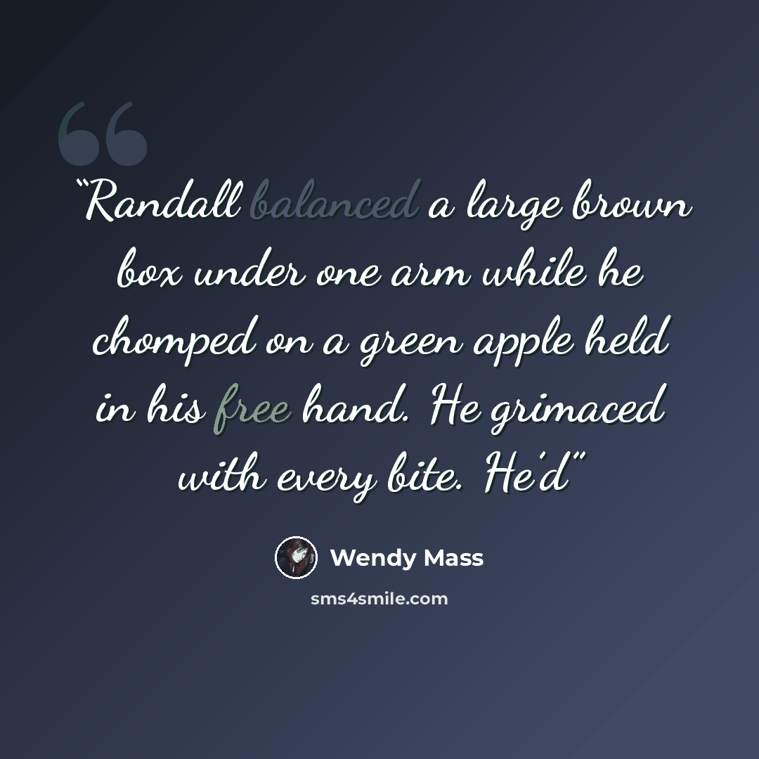 “Randall balanced a large brown box under one arm while he chomped on a green apple held in his free hand. He grimaced with every bite. He’d” quote by Wendy Mass