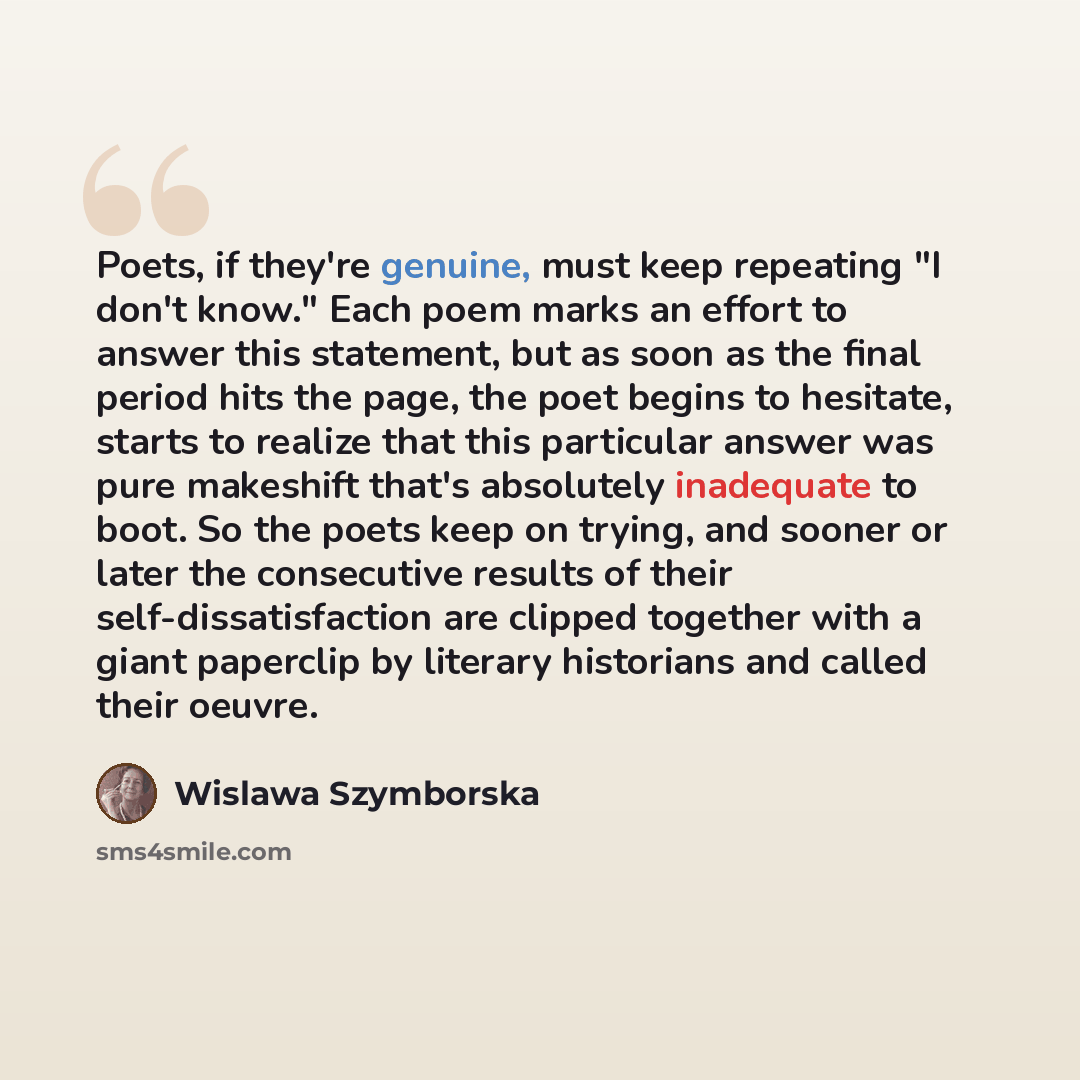 “Poets, if they're genuine, must keep repeating "I don't know." Each poem marks an effort to answer this statement, but as soon as the final period hits the page, the poet begins to hesitate, starts to realize that this particular answer was pure makeshift that's absolutely inadequate to boot. So…” quote by Wislawa Szymborska