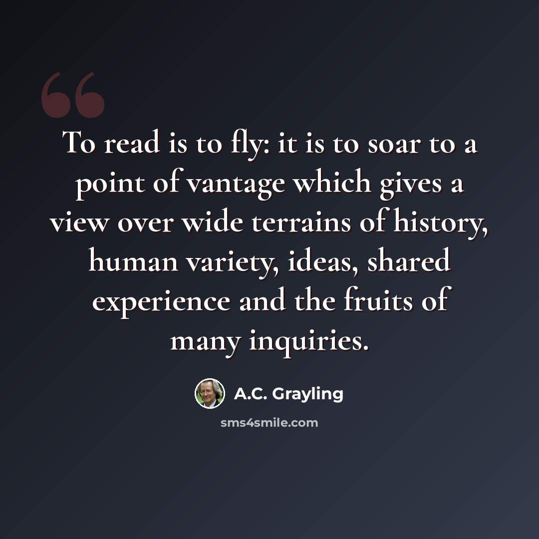 “To read is to fly: it is to soar to a point of vantage which gives a view over wide terrains of history, human variety, ideas, shared experience and the fruits of many inquiries.” quote by A.C. Grayling