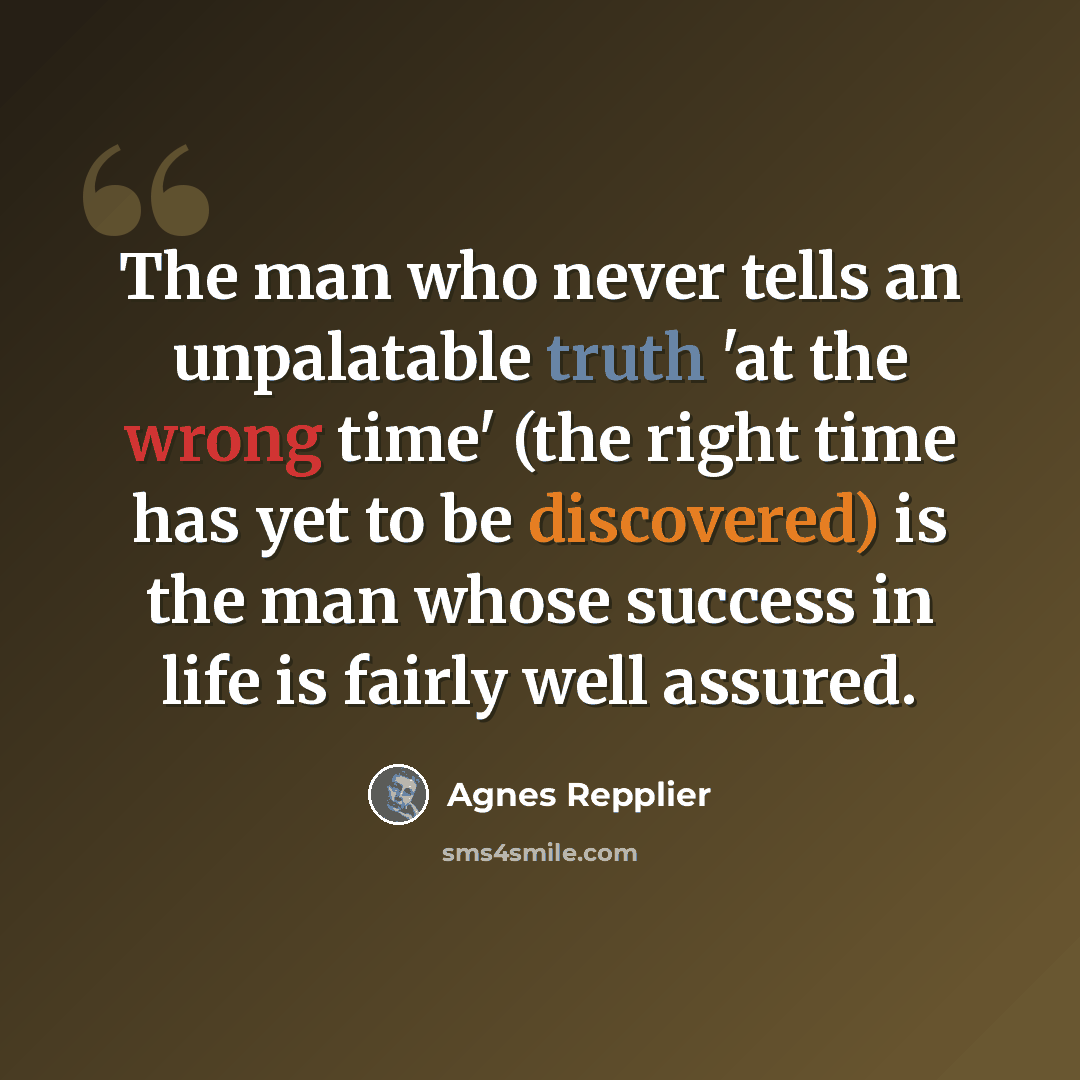 “The man who never tells an unpalatable truth 'at the wrong time' (the right time has yet to be discovered) is the man whose success in life is fairly well assured.” quote by Agnes Repplier