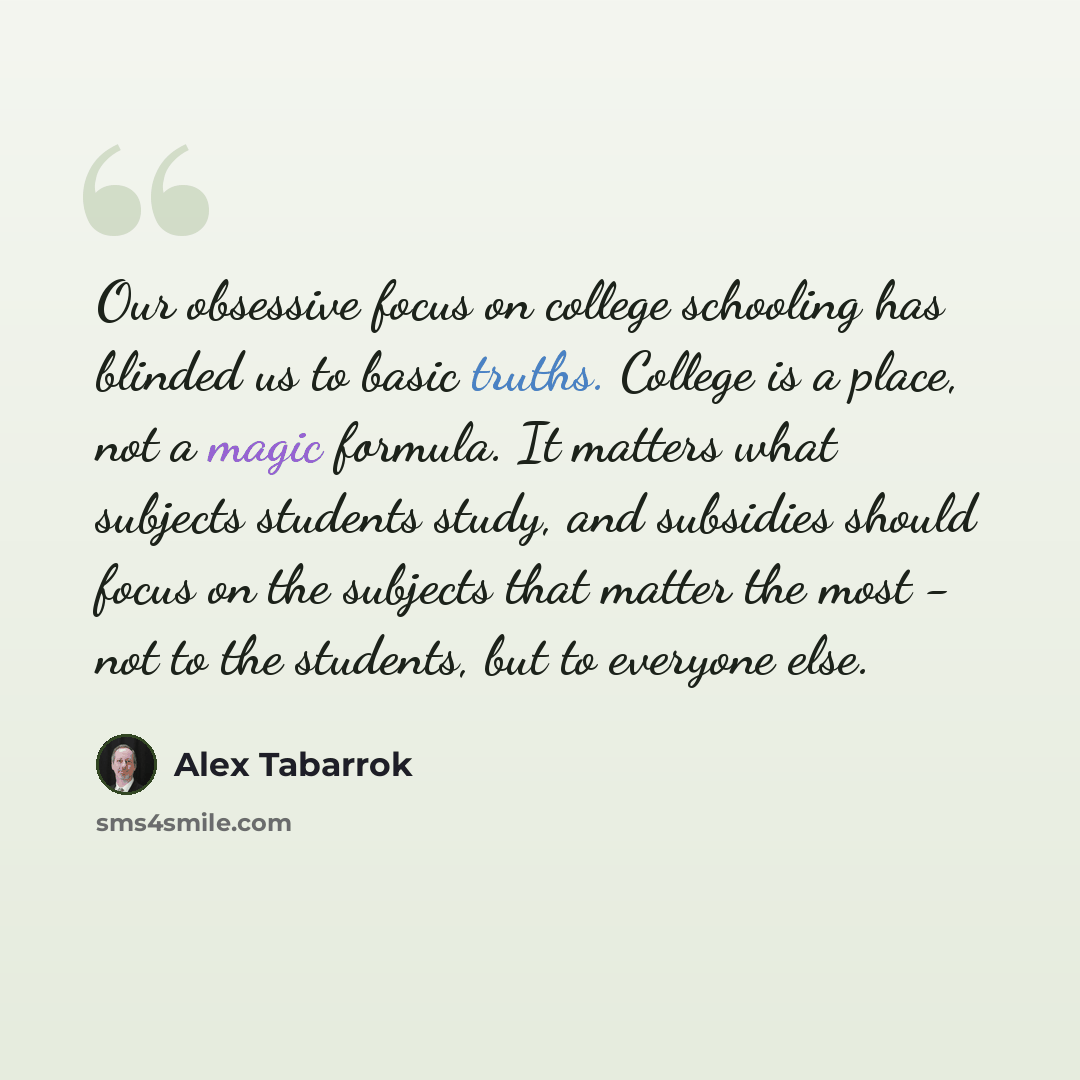 “Our obsessive focus on college schooling has blinded us to basic truths. College is a place, not a magic formula. It matters what subjects students study, and subsidies should focus on the subjects that matter the most - not to the students, but to everyone else.” quote by Alex Tabarrok