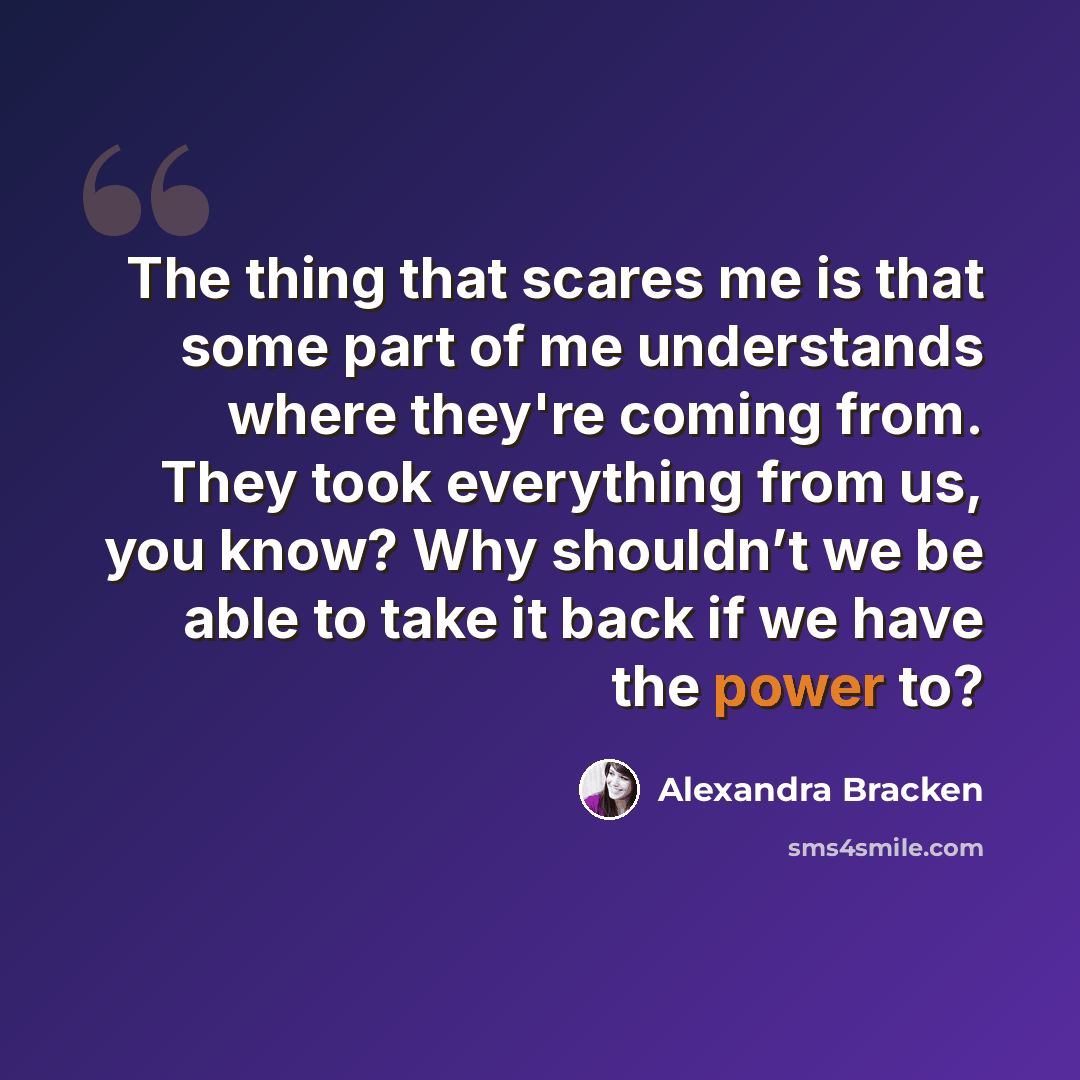 “The thing that scares me is that some part of me understands where they're coming from. They took everything from us, you know? Why shouldn’t we be able to take it back if we have the power to?” quote by Alexandra Bracken