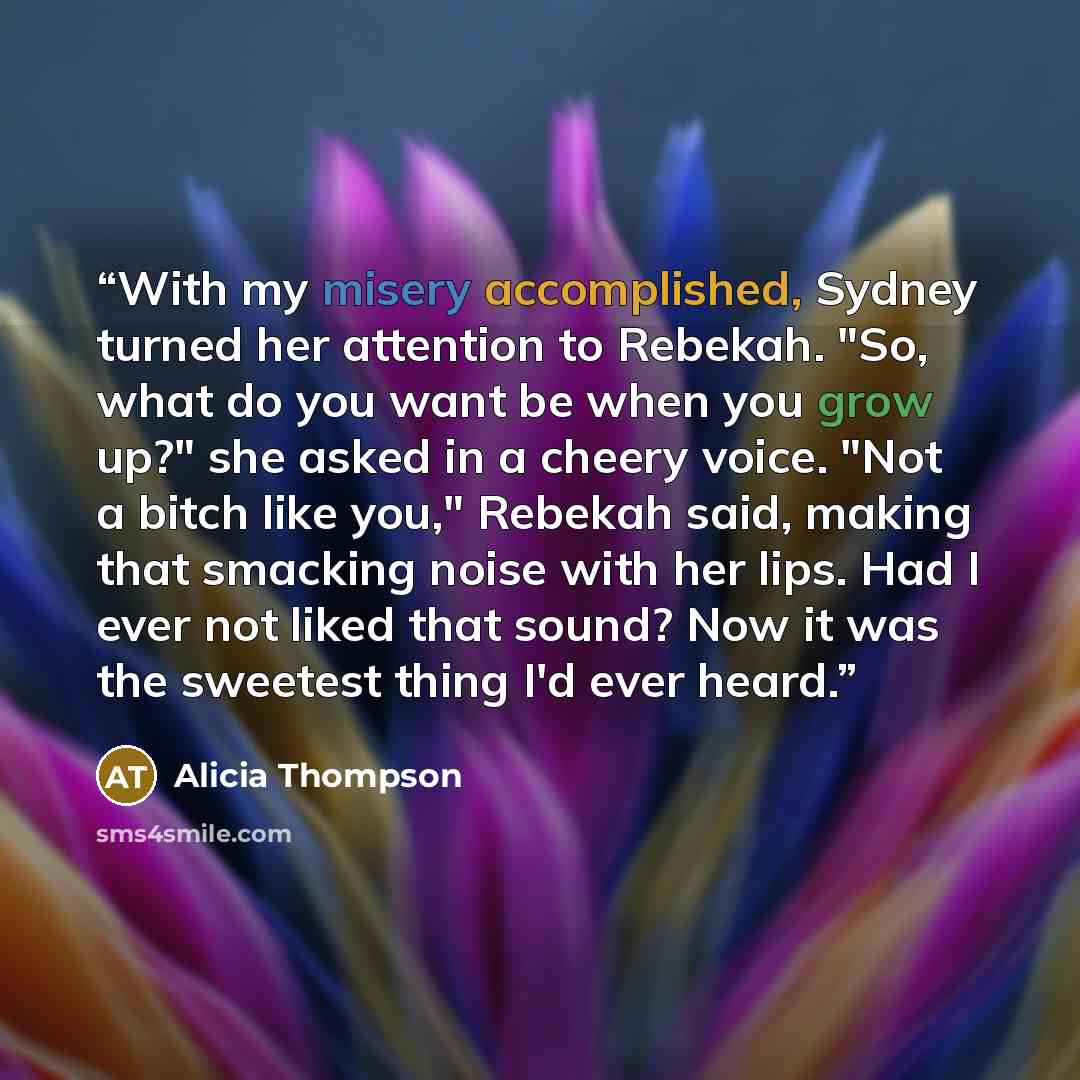 “With my misery accomplished, Sydney turned her attention to Rebekah. "So, what do you want be when you grow up?" she asked in a cheery voice. "Not a bitch like you," Rebekah said, making that smacking noise with her lips. Had I ever not liked that sound? Now it was the sweetest thing I'd ever heard.” quote by Alicia Thompson