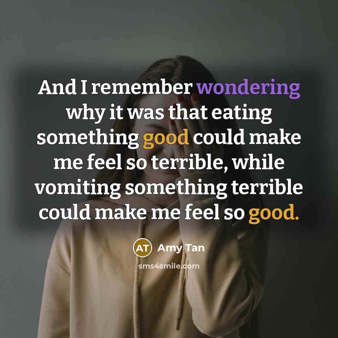 “And I remember wondering why it was that eating something good could make me feel so terrible, while vomiting something terrible could make me feel so good.” quote by Amy Tan
