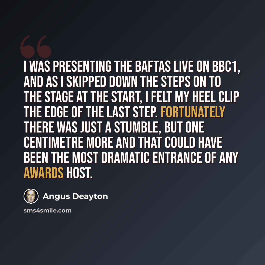 “I was presenting the Baftas live on BBC1, and as I skipped down the steps on to the stage at the start, I felt my heel clip the edge of the last step. Fortunately there was just a stumble, but one centimetre more and that could have been the most dramatic entrance of any awards host.” quote by Angus Deayton