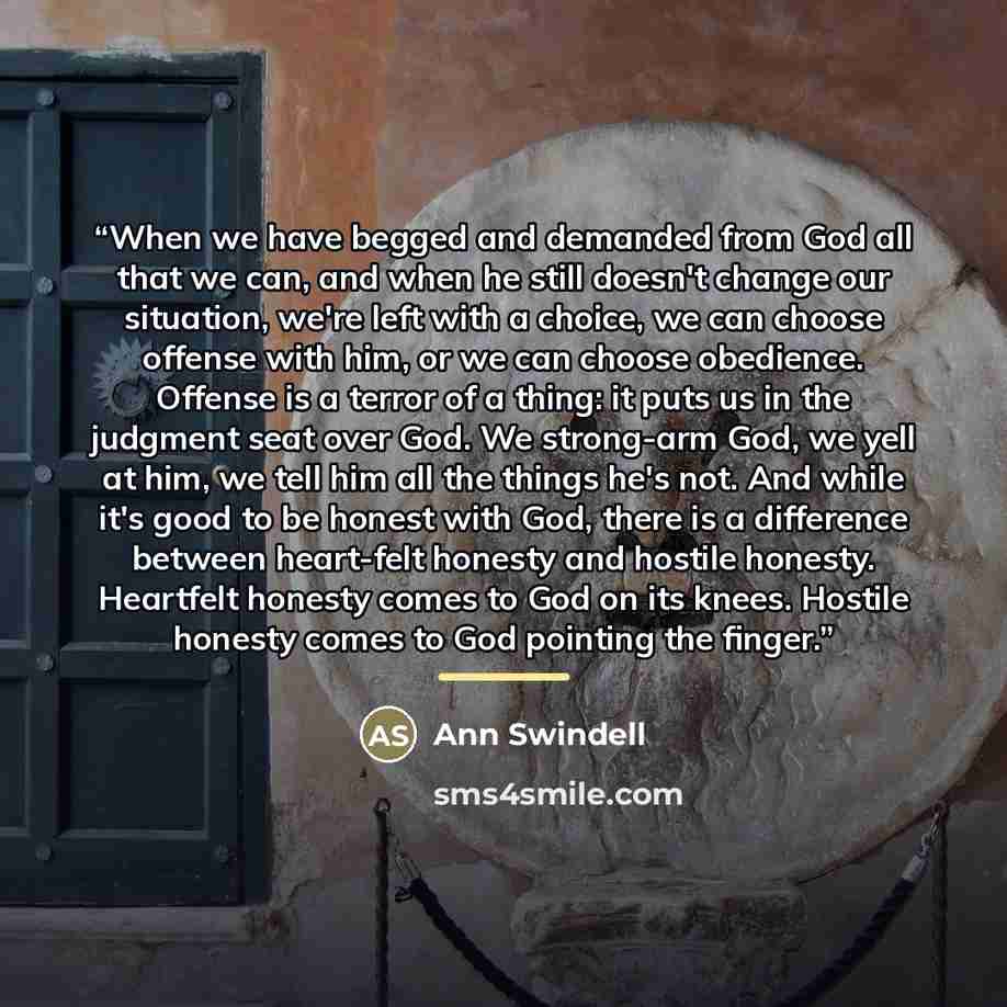 “When we have begged and demanded from God all that we can, and when he still doesn't change our situation, we're left with a choice, we can choose offense with him, or we can choose obedience. Offense is a terror of a thing: it puts us in the judgment seat over God. We strong-arm God, we yell at…” quote by Ann Swindell