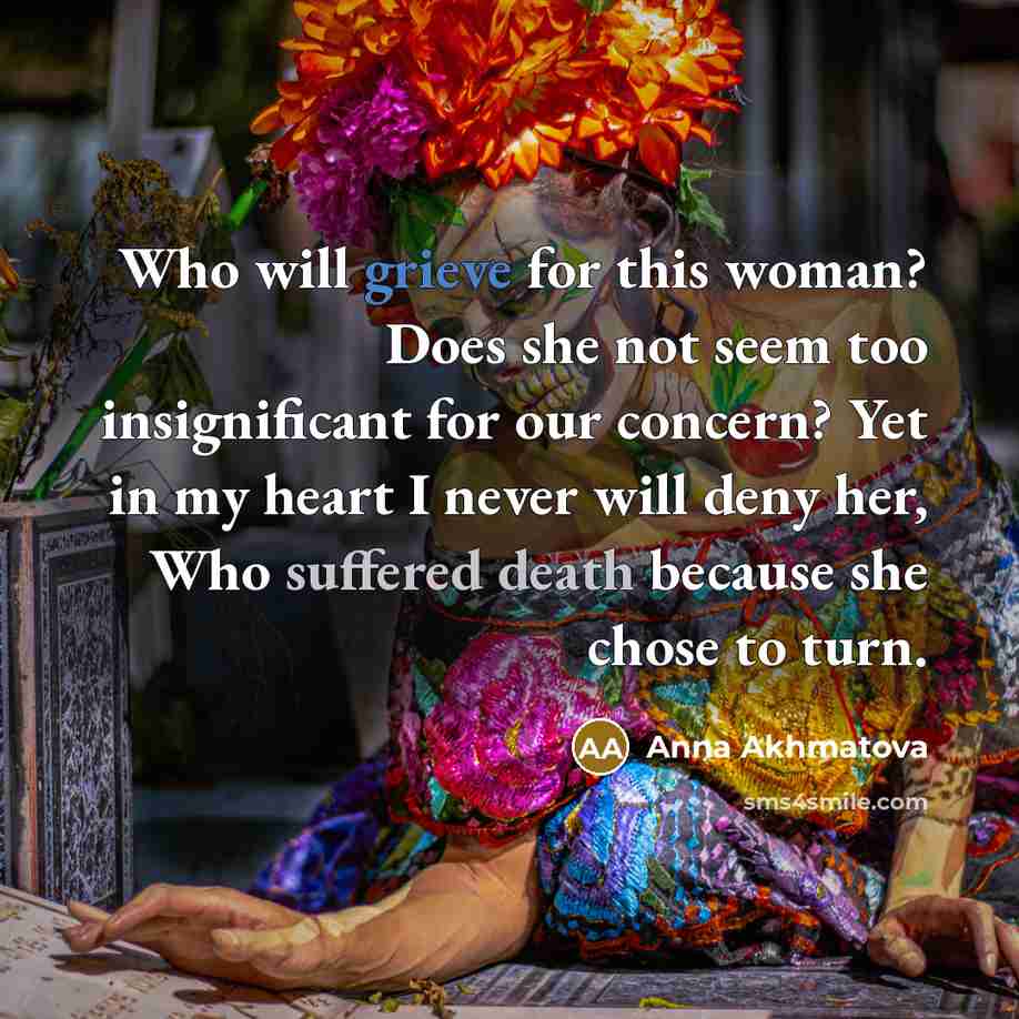 “Who will grieve for this woman? Does she not seem too insignificant for our concern? Yet in my heart I never will deny her, Who suffered death because she chose to turn.” quote by Anna Akhmatova