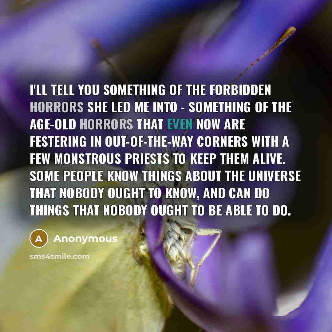 “I'll tell you something of the forbidden horrors she led me into - something of the age-old horrors that even now are festering in out-of-the-way corners with a few monstrous priests to keep them alive. Some people know things about the universe that nobody ought to know, and can do things that…” quote by Anonymous