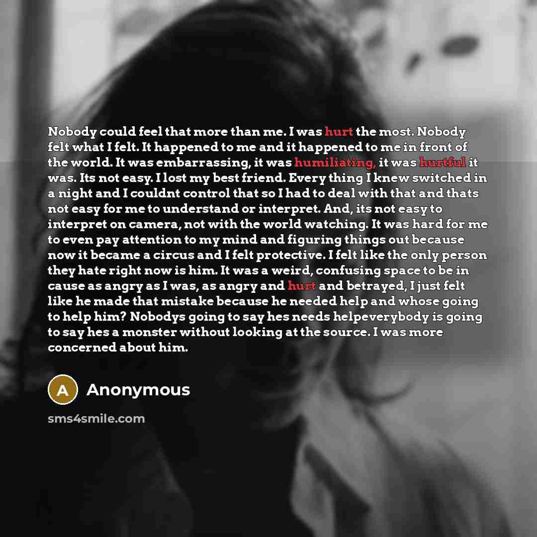 “Nobody could feel that more than me. I was hurt the most. Nobody felt what I felt. It happened to me and it happened to me in front of the world. It was embarrassing, it was humiliating, it was hurtful it was. Its not easy. I lost my best friend. Every thing I knew switched in a night and I…” quote by Anonymous