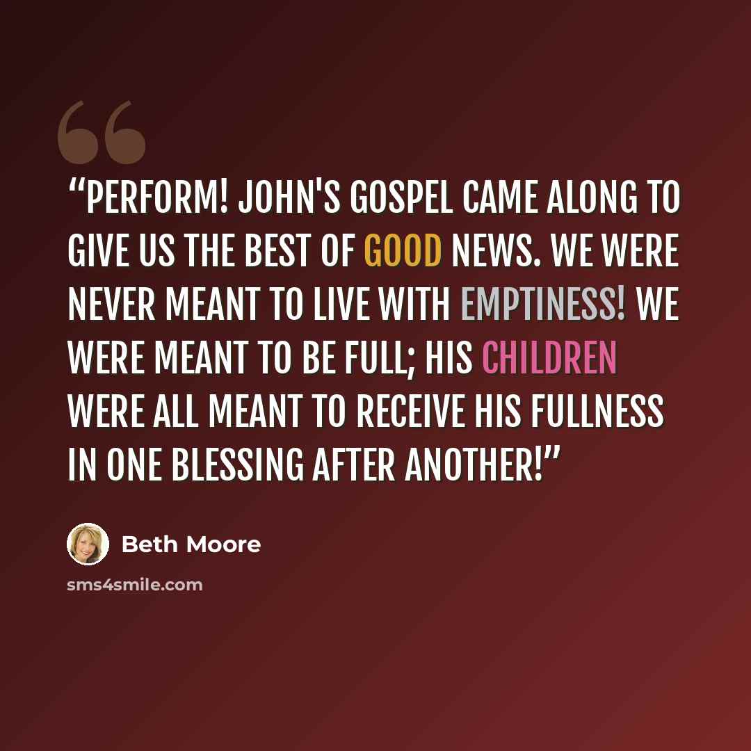 “perform! John's Gospel came along to give us the best of good news. We were never meant to live with emptiness! We were meant to be full; His children were all meant to receive His fullness in one blessing after another!” quote by Beth Moore
