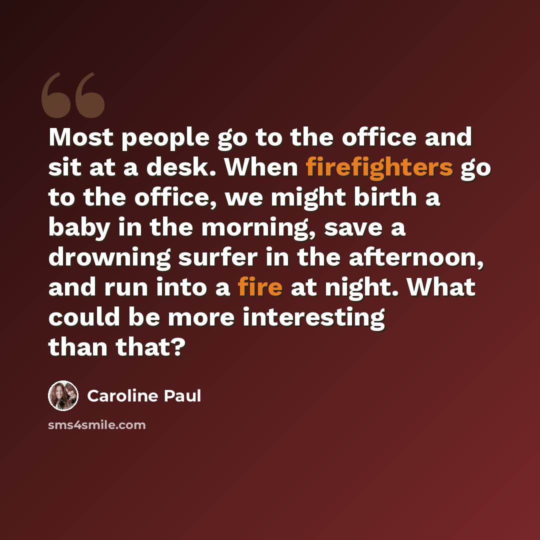 “Most people go to the office and sit at a desk. When firefighters go to the office, we might birth a baby in the morning, save a drowning surfer in the afternoon, and run into a fire at night. What could be more interesting than that?” quote by Caroline Paul