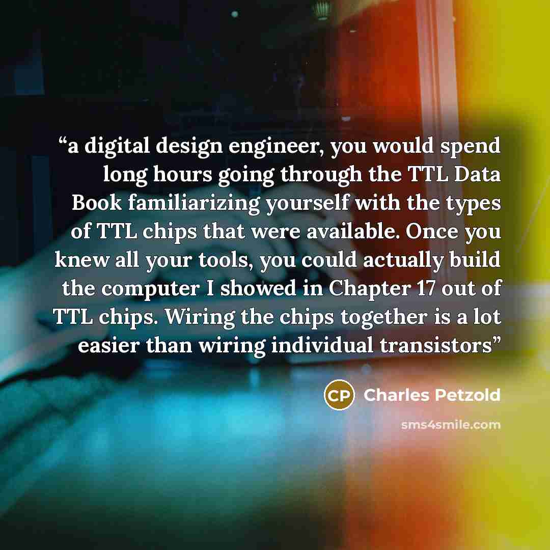“a digital design engineer, you would spend long hours going through the TTL Data Book familiarizing yourself with the types of TTL chips that were available. Once you knew all your tools, you could actually build the computer I showed in Chapter 17 out of TTL chips. Wiring the chips together is a…” quote by Charles Petzold