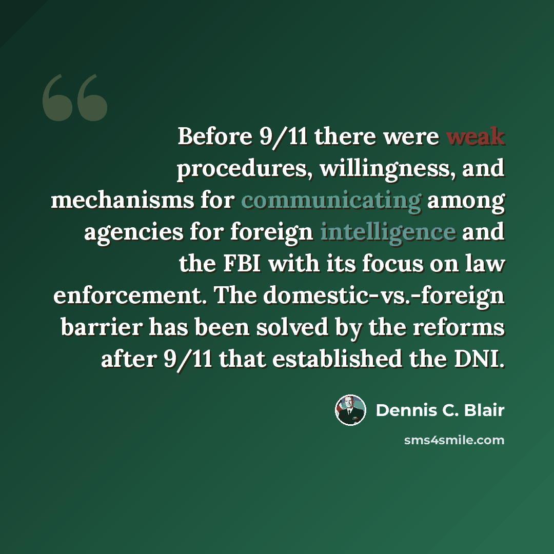 “Before 9/11 there were weak procedures, willingness, and mechanisms for communicating among agencies for foreign intelligence and the FBI with its focus on law enforcement. The domestic-vs.-foreign barrier has been solved by the reforms after 9/11 that established the DNI.” quote by Dennis C. Blair