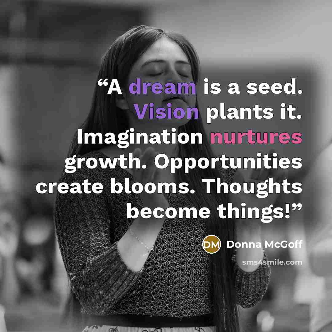 “A dream is a seed. Vision plants it. Imagination nurtures growth. Opportunities create blooms. Thoughts become things!” quote by Donna McGoff