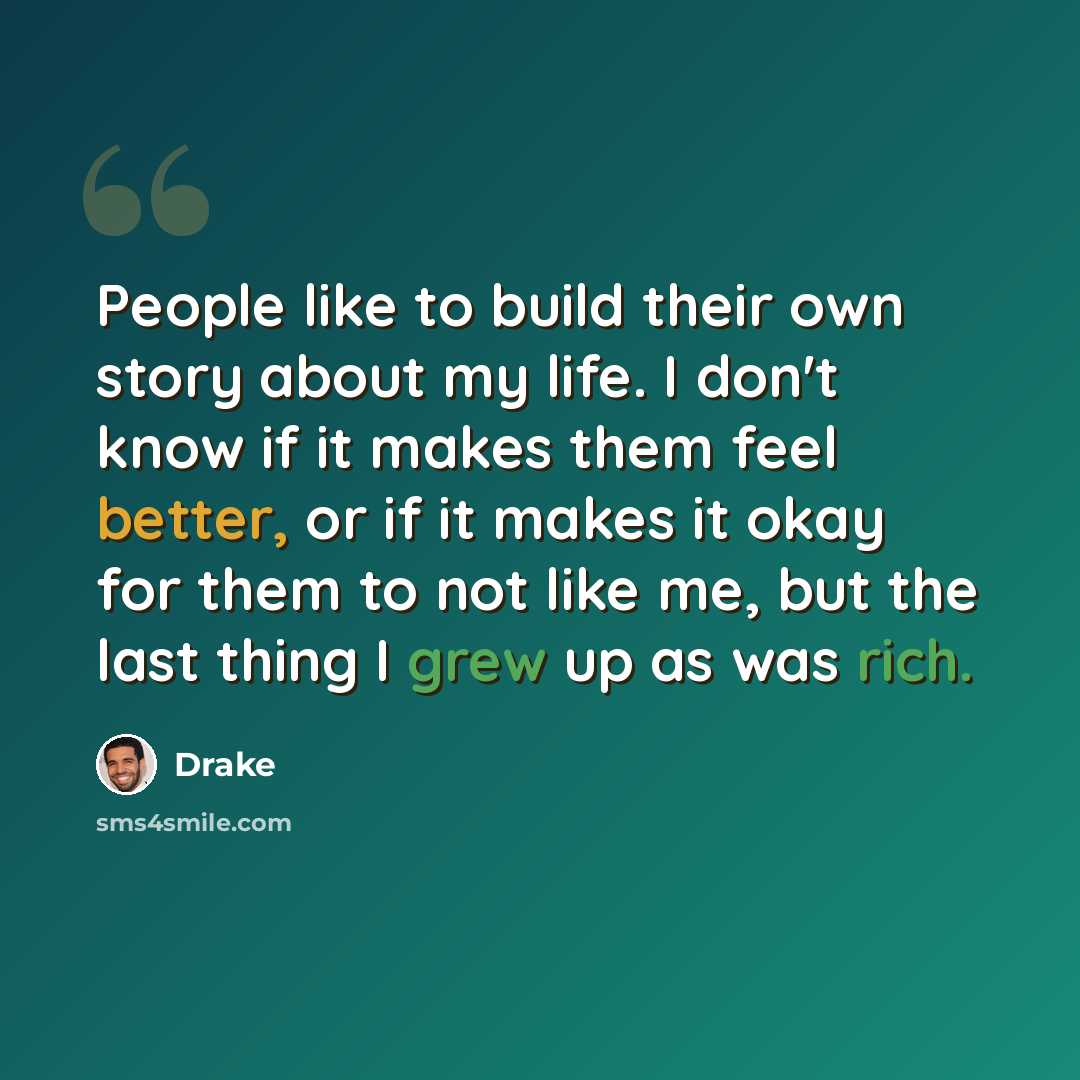“People like to build their own story about my life. I don't know if it makes them feel better, or if it makes it okay for them to not like me, but the last thing I grew up as was rich.” quote by Drake
