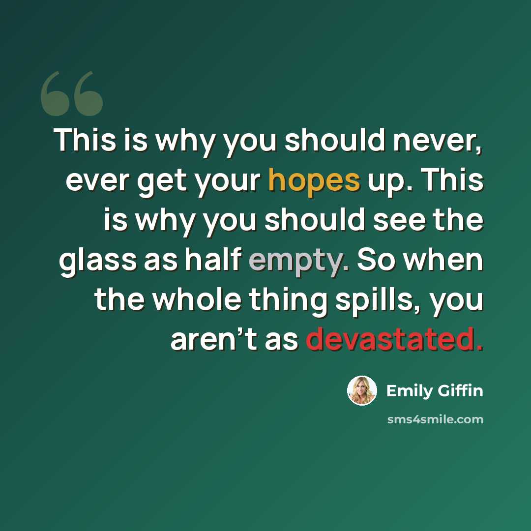“This is why you should never, ever get your hopes up. This is why you should see the glass as half empty. So when the whole thing spills, you aren’t as devastated.” quote by Emily Giffin