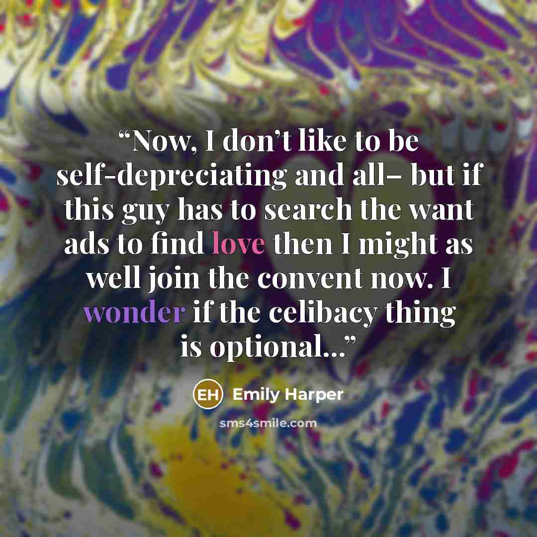 “Now, I don’t like to be self-depreciating and all– but if this guy has to search the want ads to find love then I might as well join the convent now. I wonder if the celibacy thing is optional...” quote by Emily Harper