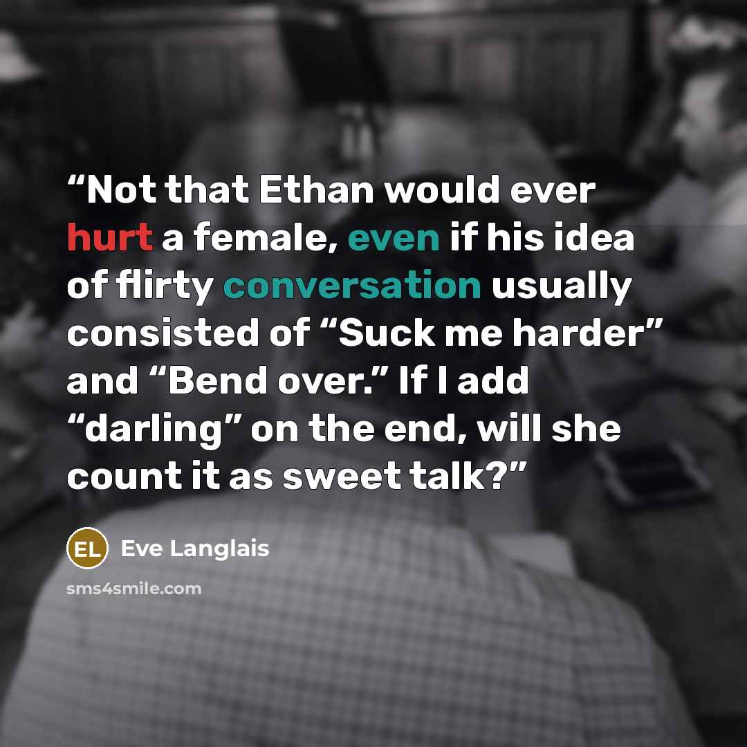 “Not that Ethan would ever hurt a female, even if his idea of flirty conversation usually consisted of “Suck me harder” and “Bend over.” If I add “darling” on the end, will she count it as sweet talk?” quote by Eve Langlais