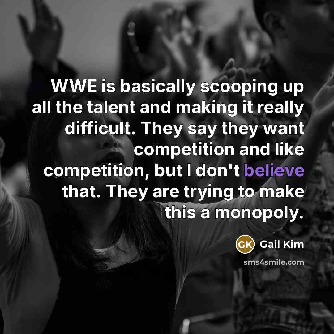 “WWE is basically scooping up all the talent and making it really difficult. They say they want competition and like competition, but I don't believe that. They are trying to make this a monopoly.” quote by Gail Kim