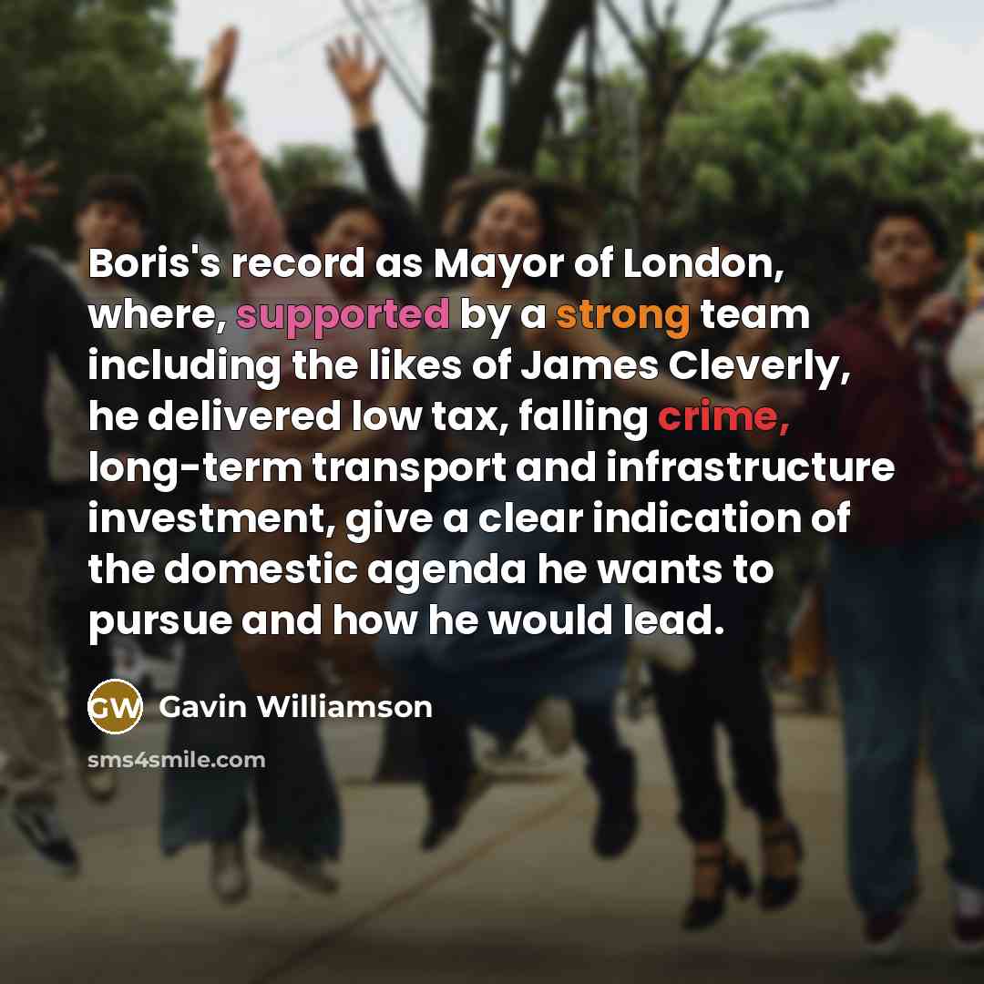 “Boris's record as Mayor of London, where, supported by a strong team including the likes of James Cleverly, he delivered low tax, falling crime, long-term transport and infrastructure investment, give a clear indication of the domestic agenda he wants to pursue and how he would lead.” quote by Gavin Williamson