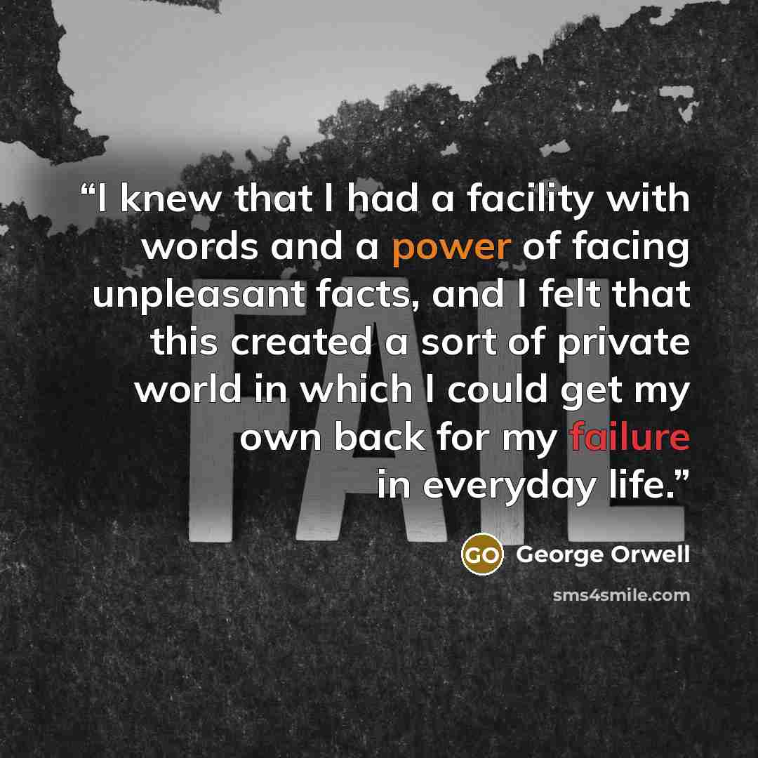 “I knew that I had a facility with words and a power of facing unpleasant facts, and I felt that this created a sort of private world in which I could get my own back for my failure in everyday life.” quote by George Orwell