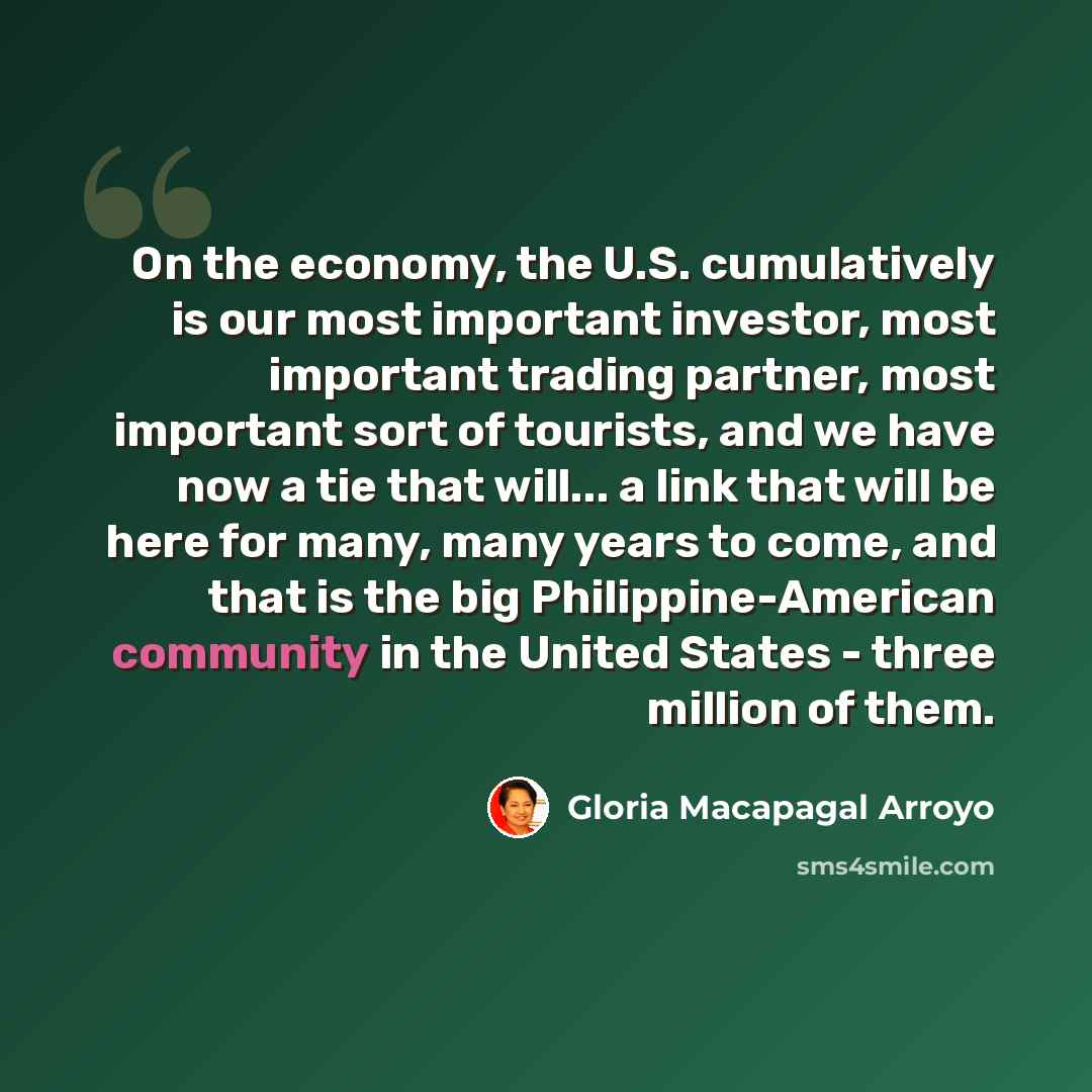 “On the economy, the U.S. cumulatively is our most important investor, most important trading partner, most important sort of tourists, and we have now a tie that will... a link that will be here for many, many years to come, and that is the big Philippine-American community in the United States…” quote by Gloria Macapagal Arroyo