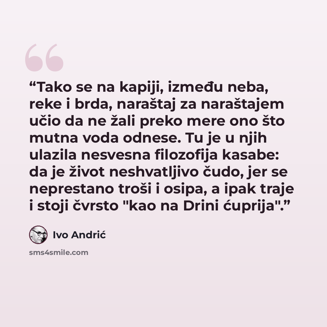 “Tako se na kapiji, između neba, reke i brda, naraštaj za naraštajem učio da ne žali preko mere ono što mutna voda odnese. Tu je u njih ulazila nesvesna filozofija kasabe: da je život neshvatljivo čudo, jer se neprestano troši i osipa, a ipak traje i stoji čvrsto "kao na Drini ćuprija".” quote by Ivo Andrić