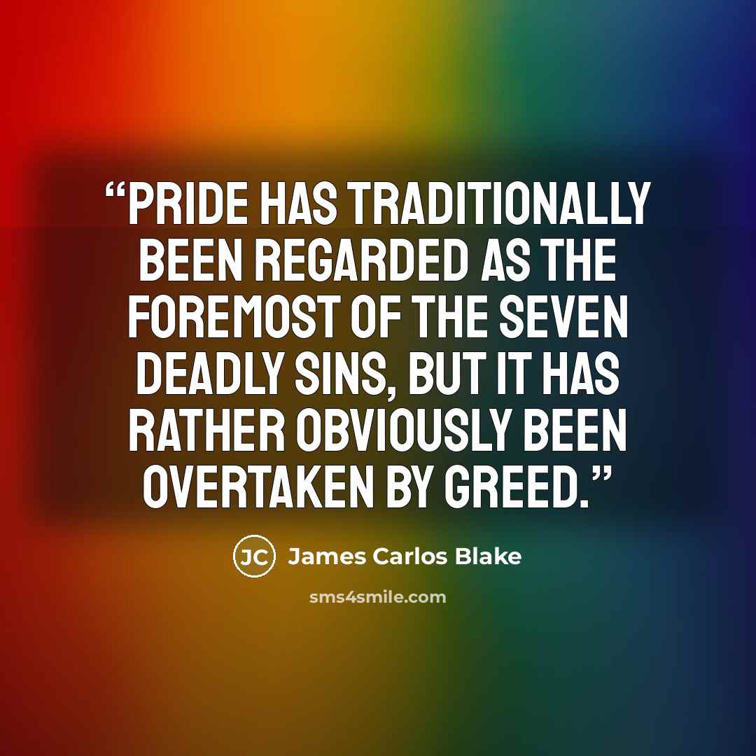 “Pride has traditionally been regarded as the foremost of the Seven Deadly Sins, but it has rather obviously been overtaken by Greed.” quote by James Carlos Blake