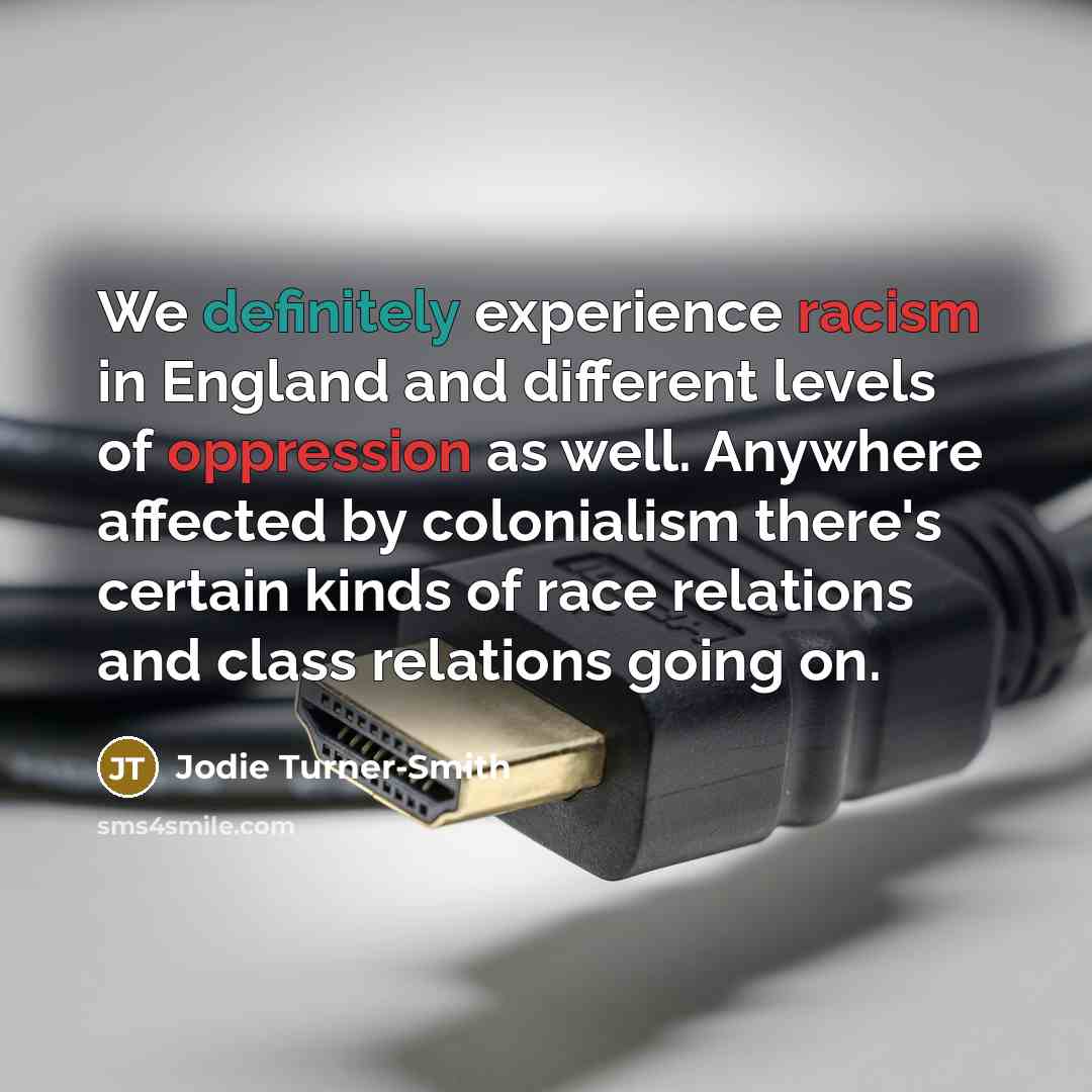 “We definitely experience racism in England and different levels of oppression as well. Anywhere affected by colonialism there's certain kinds of race relations and class relations going on.” quote by Jodie Turner-Smith