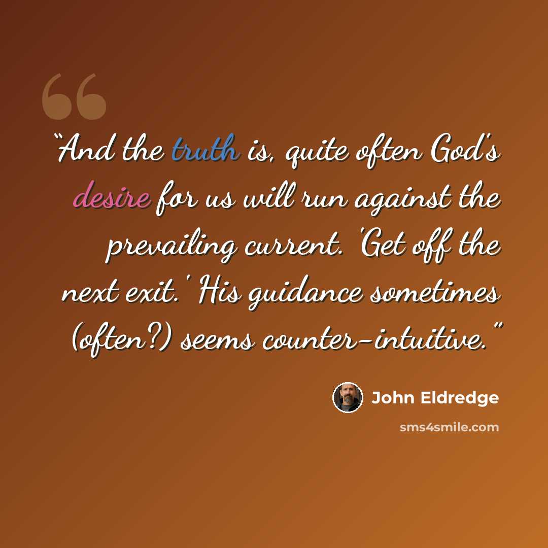 “And the truth is, quite often God's desire for us will run against the prevailing current. 'Get off the next exit.' His guidance sometimes (often?) seems counter-intuitive.” quote by John Eldredge