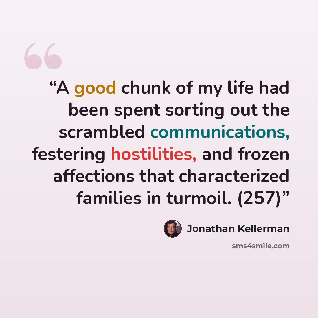 “A good chunk of my life had been spent sorting out the scrambled communications, festering hostilities, and frozen affections that characterized families in turmoil. (257)” quote by Jonathan Kellerman