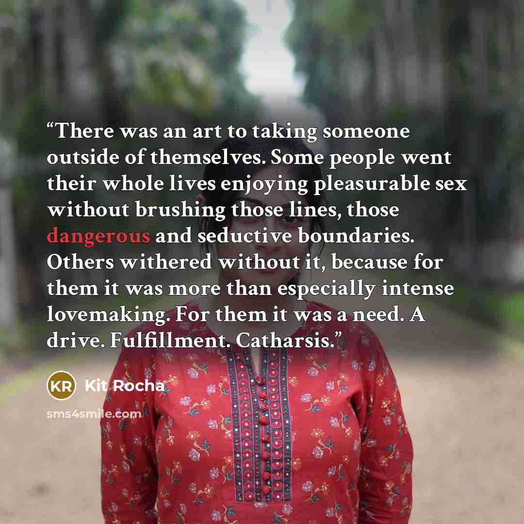 “There was an art to taking someone outside of themselves. Some people went their whole lives enjoying pleasurable sex without brushing those lines, those dangerous and seductive boundaries. Others withered without it, because for them it was more than especially intense lovemaking. For them it was…” quote by Kit Rocha