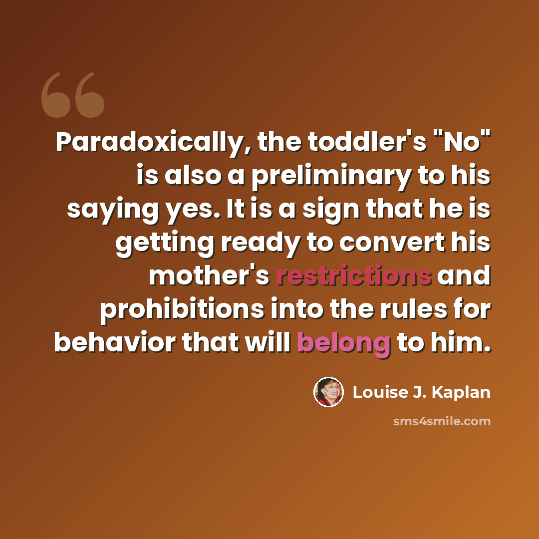 “Paradoxically, the toddler's "No" is also a preliminary to his saying yes. It is a sign that he is getting ready to convert his mother's restrictions and prohibitions into the rules for behavior that will belong to him.” quote by Louise J. Kaplan