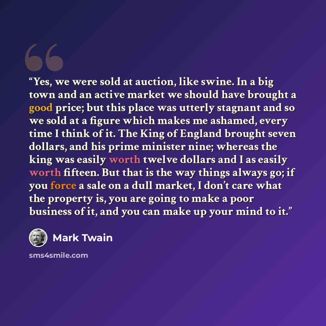 “Yes, we were sold at auction, like swine. In a big town and an active market we should have brought a good price; but this place was utterly stagnant and so we sold at a figure which makes me ashamed, every time I think of it. The King of England brought seven dollars, and his prime minister nine…” quote by Mark Twain