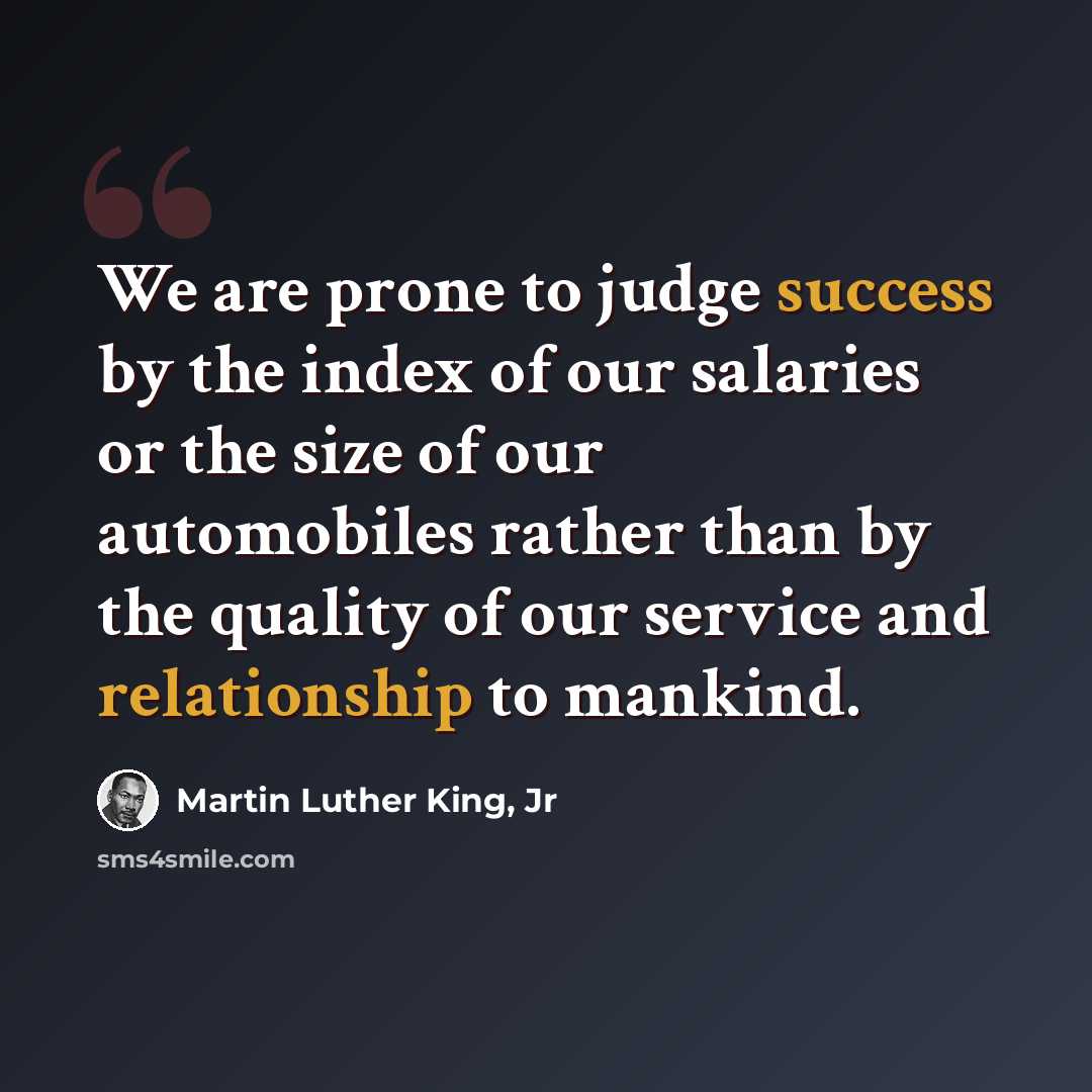 “We are prone to judge success by the index of our salaries or the size of our automobiles rather than by the quality of our service and relationship to mankind.” quote by Martin Luther King, Jr