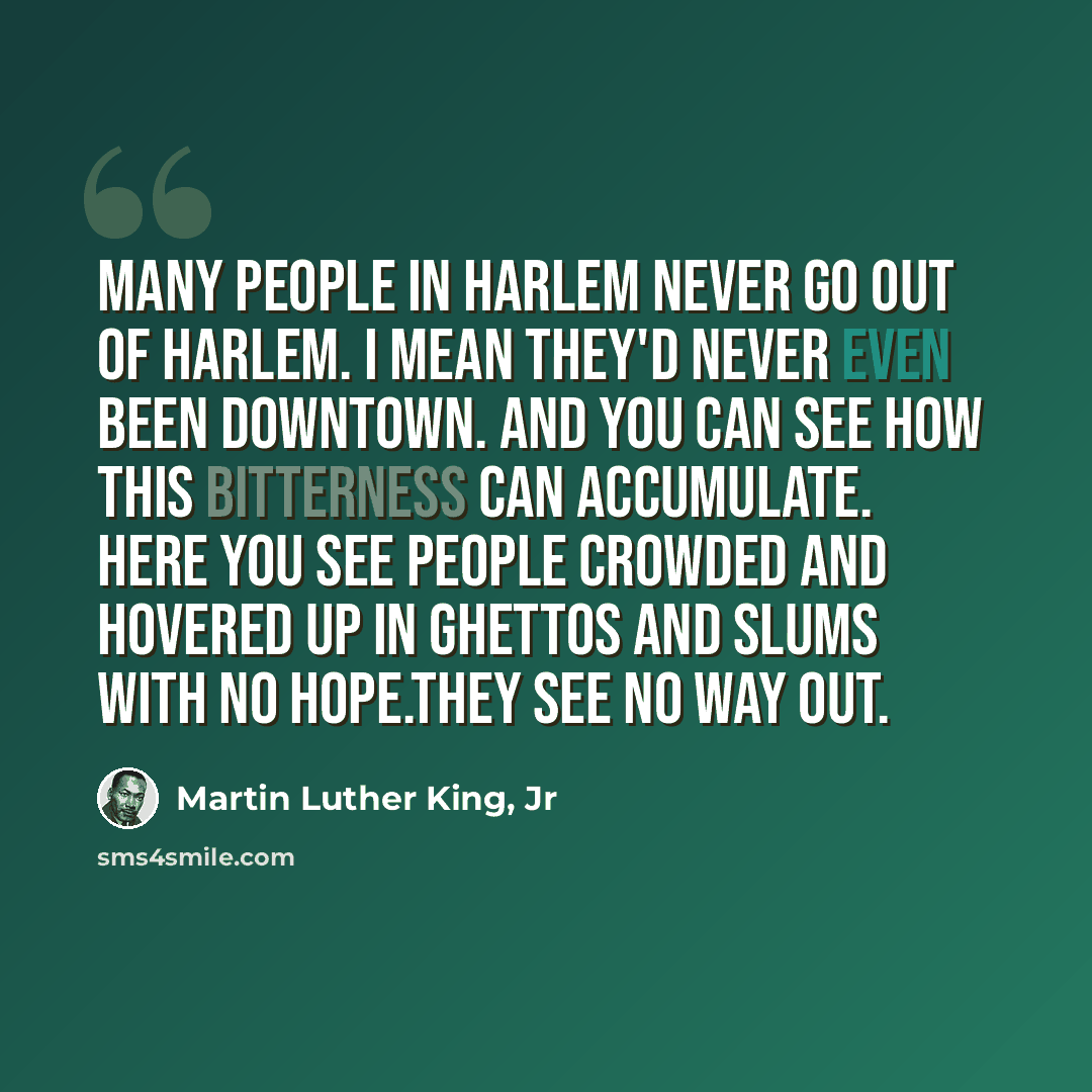 “Many people in Harlem never go out of Harlem. I mean they'd never even been downtown. And you can see how this bitterness can accumulate. Here you see people crowded and hovered up in ghettos and slums with no hope.They see no way out.” quote by Martin Luther King, Jr