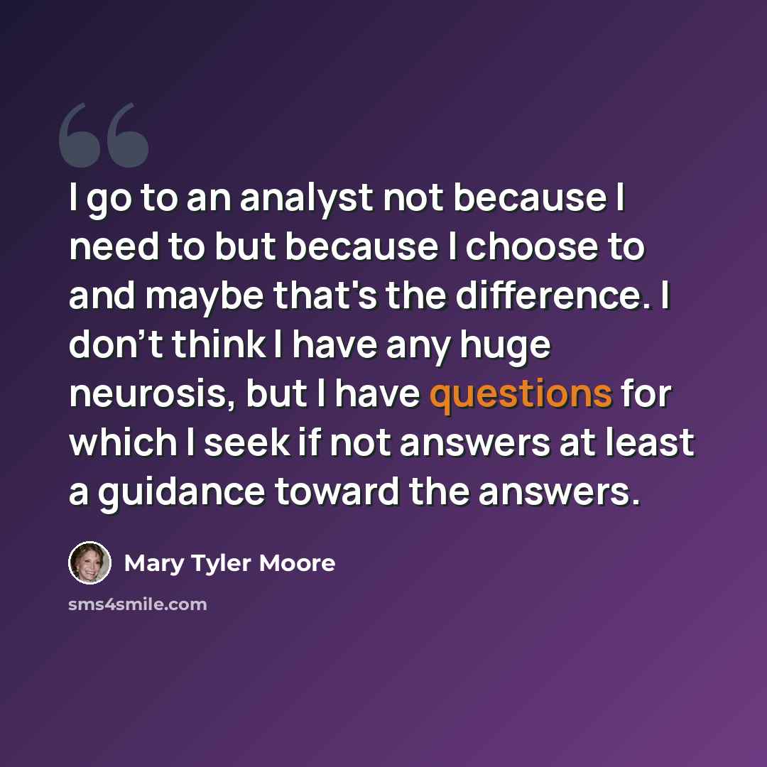 “I go to an analyst not because I need to but because I choose to and maybe that's the difference. I don't think I have any huge neurosis, but I have questions for which I seek if not answers at least a guidance toward the answers.” quote by Mary Tyler Moore
