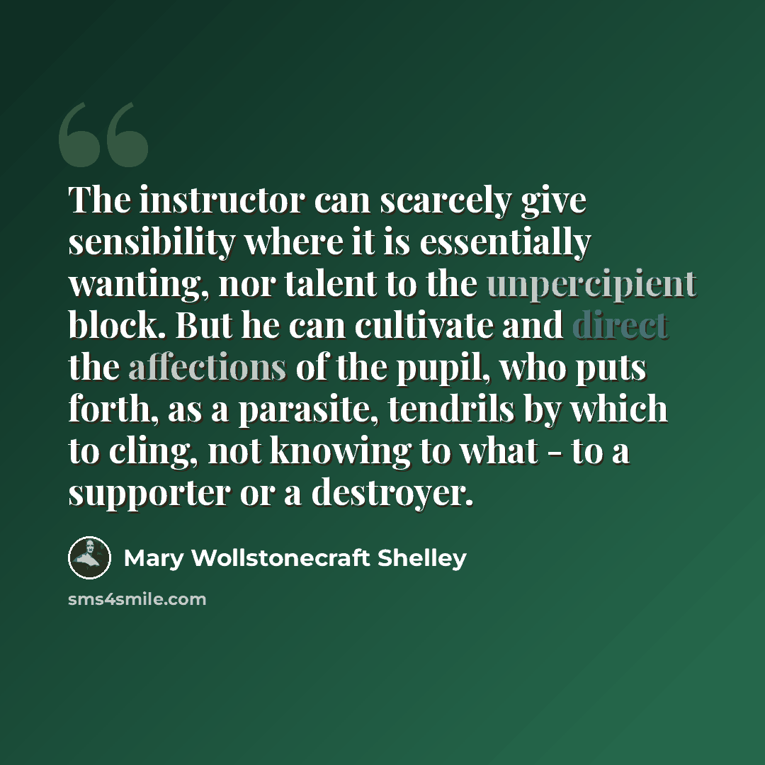“The instructor can scarcely give sensibility where it is essentially wanting, nor talent to the unpercipient block. But he can cultivate and direct the affections of the pupil, who puts forth, as a parasite, tendrils by which to cling, not knowing to what - to a supporter or a destroyer.” quote by Mary Wollstonecraft Shelley