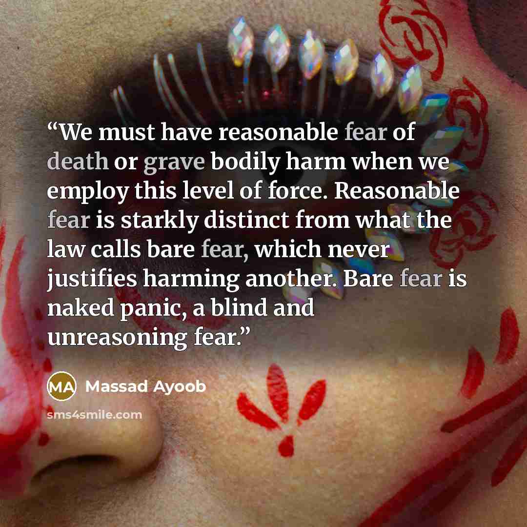 “We must have reasonable fear of death or grave bodily harm when we employ this level of force. Reasonable fear is starkly distinct from what the law calls bare fear, which never justifies harming another. Bare fear is naked panic, a blind and unreasoning fear.” quote by Massad Ayoob