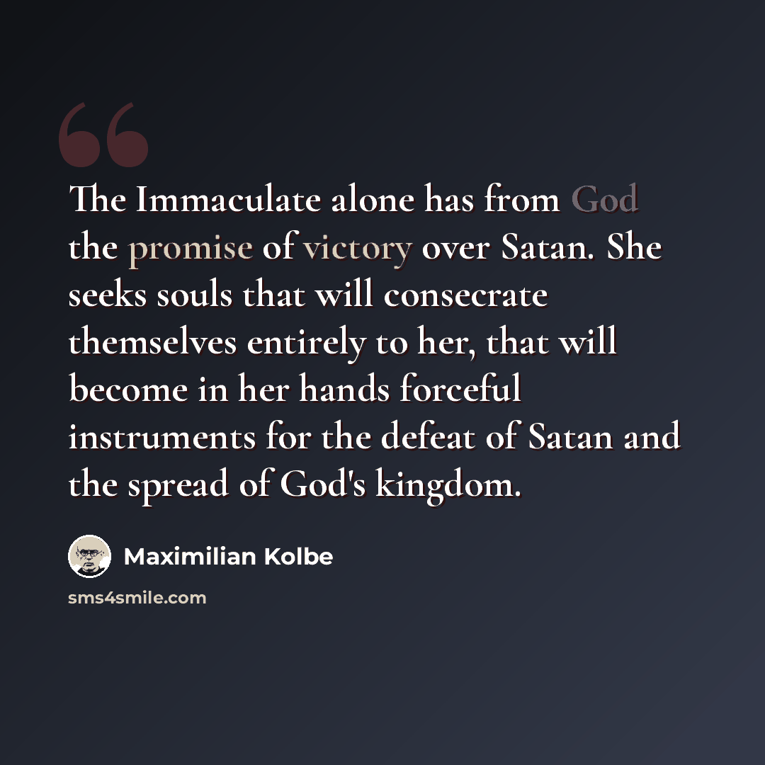 “The Immaculate alone has from God the promise of victory over Satan. She seeks souls that will consecrate themselves entirely to her, that will become in her hands forceful instruments for the defeat of Satan and the spread of God's kingdom.” quote by Maximilian Kolbe