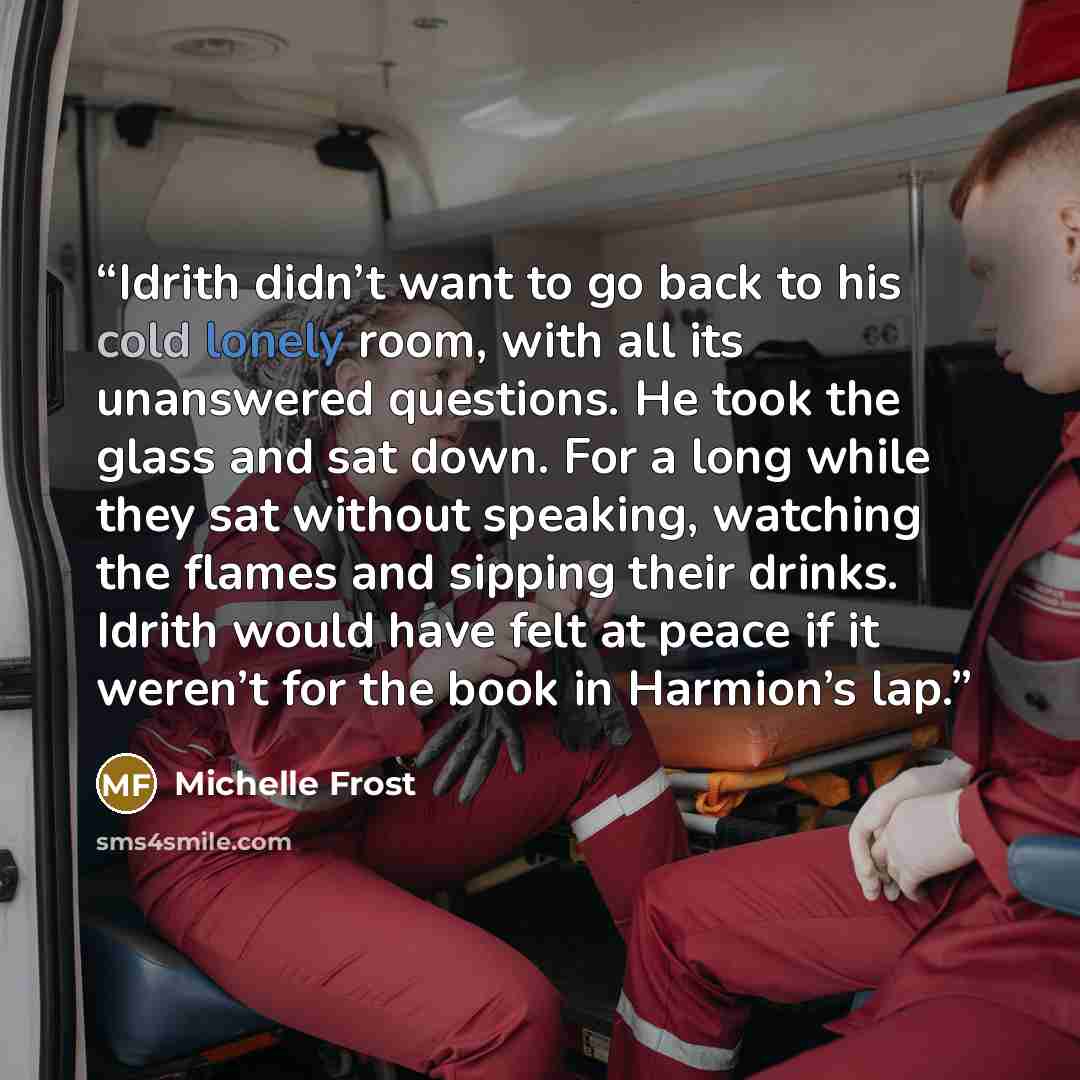 “Idrith didn’t want to go back to his cold lonely room, with all its unanswered questions. He took the glass and sat down. For a long while they sat without speaking, watching the flames and sipping their drinks. Idrith would have felt at peace if it weren’t for the book in Harmion’s lap.” quote by Michelle Frost