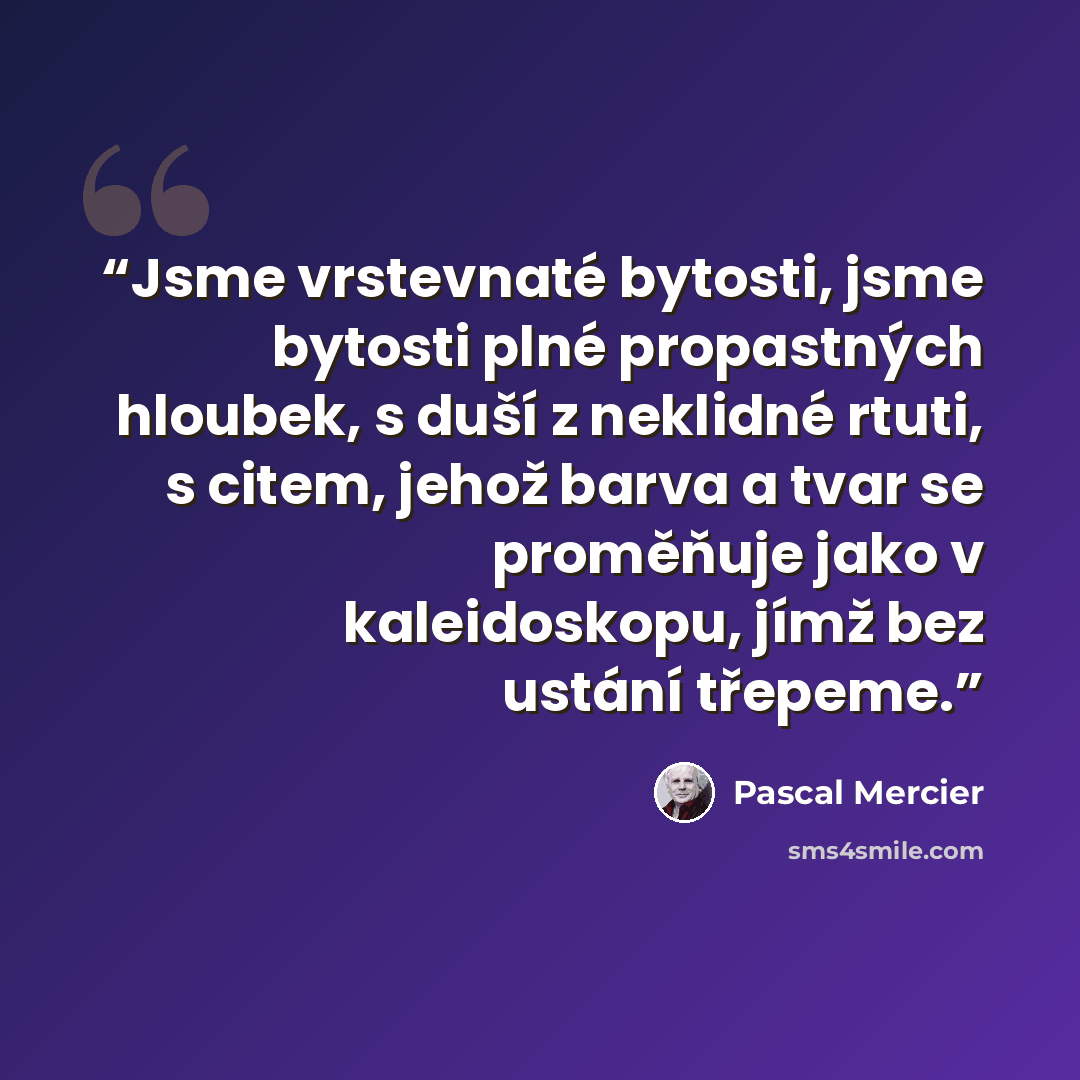 “Jsme vrstevnaté bytosti, jsme bytosti plné propastných hloubek, s duší z neklidné rtuti, s citem, jehož barva a tvar se proměňuje jako v kaleidoskopu, jímž bez ustání třepeme.” quote by Pascal Mercier